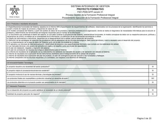 Modelo de Mejora
SISTEMA INTEGRADO DE GESTION
F001-P006-GFPI versión 01
PROYECTO FORMATIVO
Proceso Gestión de la Formación Profesional Integral
Procedimiento Ejecución de la Formación Profesional Integral
2.5.4. Productos o resultados del proyecto
1) Especificaciones funcionales del Sistema, basados en el informe SRS (Especificación de requerimientos del software), relacionados con los procesos de la organización, identificando los servicios a
cumplir a través de mapas de procesos y diagramas de casos de uso.
2) El modelo conceptual del Sistema, a partir del análisis de datos de los procesos y servicios prestados en la organización, donde se realice el diagnóstico de necesidades informáticas para la solución al
problema y determinando las herramientas tecnológicas requeridas para el manejo de la información
3. a) Documento que contemple el diseño del sistema, el cual debe contener la arquitectura del Sistema, características funcionales, el modelo conceptual de datos con su respectiva estructura, políticas y
mecanismos de control, el análisis de la vulnerabilidad de la información y la definición de las herramientas tecnológicas a utilizar.
b) Diseño de instrumentos e instructivos, requeridos por el aseguramiento de la calidad, para el desarrollo del proyecto.
c) Definición de las estrategias de selección de proveedores para la adquisicion de los recursos tecnológicos, tales como servidores y todo lo necesario para el desarrollo del proyecto.
4.a) La implementación de la base de datos del Sistema, junto con el plan de pruebas de la misma.
b) El aplicativo con técnicas de Internacionalización, desarrollado de acuerdo a las especificaciones técnicas y que cumpla con los estándares de calidad.
c) Los manuales técnicos y de usuario del aplicativo en inglés y en español, junto con el plan de capacitación.
d) El plan de instalación, respaldo y migración del sistema.
e) El plan de contratación de recursos tecnológicos determinados para el Sistema.
5.a) Informe de resultados de la aplicación de los instrumentos de validación de manuales de usuario y de operación con relación al Sistema.
b) Informe de resultados de la aplicación de los instrumentos diseñados para el aseguramiento de la calidad del proyecto.
c) Informe de resultados de la aplicación del plan de pruebas y el plan de contingencia para dar solución a las novedades y hallazgos.
d) Informe comparativo de los recursos requeridos y lo contratado, con respecto a los términos de referencia.
2.6 Innovación/Gestión Tecnológica
El proyecto resuelve una necesidad del sector productivo? SI
El proyecto mejora el proceso/producto/servicio existente? SI
El proyecto involucra el uso de nuevas técnicas y tecnologías de proceso? SI
Los productos finales son susceptibles a protección industrial y/o derechos de autor? NO
Los productos obtenidos en el proyecto pueden ser posicionados en el mercado? SI
2.7 Valoración Productiva
Con el desarrollo del proyecto se puede satisfacer la necesidad de un cliente potencial? SI
Viabilidad de proyecto para plan de negocio? SI
Página 3 de 2024/02/15 03:01 PM
 