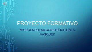 PROYECTO FORMATIVO
MICROEMPRESA CONSTRUCCIONES
VÁSQUEZ
 