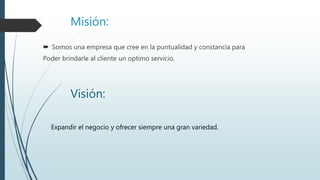 Misión:
 Somos una empresa que cree en la puntualidad y constancia para
Poder brindarle al cliente un optimo servicio.
Visión:
Expandir el negocio y ofrecer siempre una gran variedad.
 
