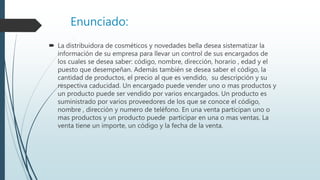 Enunciado:
 La distribuidora de cosméticos y novedades bella desea sistematizar la
información de su empresa para llevar un control de sus encargados de
los cuales se desea saber: código, nombre, dirección, horario , edad y el
puesto que desempeñan. Además también se desea saber el código, la
cantidad de productos, el precio al que es vendido, su descripción y su
respectiva caducidad. Un encargado puede vender uno o mas productos y
un producto puede ser vendido por varios encargados. Un producto es
suministrado por varios proveedores de los que se conoce el código,
nombre , dirección y numero de teléfono. En una venta participan uno o
mas productos y un producto puede participar en una o mas ventas. La
venta tiene un importe, un código y la fecha de la venta.
 