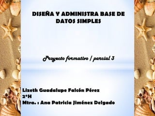 DISEÑA Y ADMINISTRA BASE DE
DATOS SIMPLES
Proyecto formativo / parcial 3
Lizeth Guadalupe Falcón Pérez
2*H
Mtra. : Ana Patricia Jiménez Delgado
 