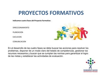 Indicamos cuatro fases del Proyecto Formativo:
DIRECCIONAMIENTO
PLANEACION
EJECUCION
COMUNICACION
PROYECTOS FORMATIVOS
En el desarrollo de las cuatro fases se debe buscar las acciones para resolver los
problemas, disponer de un modo claro del listado de competencias, gestionar los
recursos necesarios y buscar que se cumplan las normas para garantizar el logro
de las metas y establecer las actividades de evaluación.
 