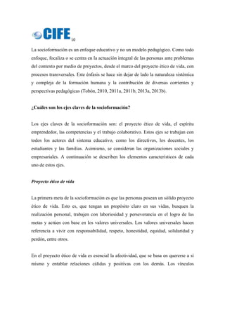 10 
 
La socioformación es un enfoque educativo y no un modelo pedagógico. Como todo
enfoque, focaliza o se centra en la actuación integral de las personas ante problemas
del contexto por medio de proyectos, desde el marco del proyecto ético de vida, con
procesos transversales. Este énfasis se hace sin dejar de lado la naturaleza sistémica
y compleja de la formación humana y la contribución de diversas corrientes y
perspectivas pedagógicas (Tobón, 2010, 2011a, 2011b, 2013a, 2013b).
¿Cuáles son los ejes claves de la socioformación?
Los ejes claves de la socioformación son: el proyecto ético de vida, el espíritu
emprendedor, las competencias y el trabajo colaborativo. Estos ejes se trabajan con
todos los actores del sistema educativo, como los directivos, los docentes, los
estudiantes y las familias. Asimismo, se consideran las organizaciones sociales y
empresariales. A continuación se describen los elementos característicos de cada
uno de estos ejes.
Proyecto ético de vida
La primera meta de la socioformación es que las personas posean un sólido proyecto
ético de vida. Esto es, que tengan un propósito claro en sus vidas, busquen la
realización personal, trabajen con laboriosidad y perseverancia en el logro de las
metas y actúen con base en los valores universales. Los valores universales hacen
referencia a vivir con responsabilidad, respeto, honestidad, equidad, solidaridad y
perdón, entre otros.
En el proyecto ético de vida es esencial la afectividad, que se basa en quererse a sí
mismo y entablar relaciones cálidas y positivas con los demás. Los vínculos
 
