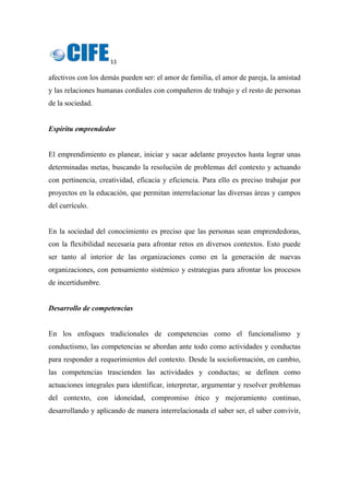 11 
 
afectivos con los demás pueden ser: el amor de familia, el amor de pareja, la amistad
y las relaciones humanas cordiales con compañeros de trabajo y el resto de personas
de la sociedad.
Espíritu emprendedor
El emprendimiento es planear, iniciar y sacar adelante proyectos hasta lograr unas
determinadas metas, buscando la resolución de problemas del contexto y actuando
con pertinencia, creatividad, eficacia y eficiencia. Para ello es preciso trabajar por
proyectos en la educación, que permitan interrelacionar las diversas áreas y campos
del currículo.
En la sociedad del conocimiento es preciso que las personas sean emprendedoras,
con la flexibilidad necesaria para afrontar retos en diversos contextos. Esto puede
ser tanto al interior de las organizaciones como en la generación de nuevas
organizaciones, con pensamiento sistémico y estrategias para afrontar los procesos
de incertidumbre.
Desarrollo de competencias
En los enfoques tradicionales de competencias como el funcionalismo y
conductismo, las competencias se abordan ante todo como actividades y conductas
para responder a requerimientos del contexto. Desde la socioformación, en cambio,
las competencias trascienden las actividades y conductas; se definen como
actuaciones integrales para identificar, interpretar, argumentar y resolver problemas
del contexto, con idoneidad, compromiso ético y mejoramiento continuo,
desarrollando y aplicando de manera interrelacionada el saber ser, el saber convivir,
 