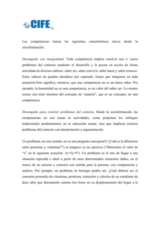 13 
 
Las competencias tienen las siguientes características claves desde la
socioformación:
Desempeño con integralidad. Toda competencia implica resolver uno o varios
problemas del contexto mediante el desarrollo y la puesta en acción de forma
articulada de diversos saberes: saber ser, saber convivir, saber hacer y saber conocer.
Estos saberes no pueden abordarse por separado, tienen que integrarse en toda
actuación.Esto significa, entonces, que una competencia no es un único saber. Por
ejemplo, la honestidad no es una competencia, es un valor del saber ser. Lo mismo
ocurre con tener dominio del concepto de “materia”, que es un concepto, no una
competencia.
Desempeño para resolver problemas del contexto. Desde la socioformación, las
competencias no son tareas ni actividades, como proponen los enfoques
tradicionales predominantes en la educación actual, sino que implican resolver
problemas del contexto con interpretación y argumentación.
Un problema, en este sentido, no es una pregunta conceptual (“¿Cuál es la diferencia
entre proteínas y vitaminas?”) ni tampoco es un ejercicio (“Determine el valor de
“x” en la siguiente ecuación: 3x+5y=9”). Un problema es el reto de llegar a una
situación esperada o ideal a partir de unos determinados elementos dados, en el
marco de un entorno o contexto con sentido para la persona, con comprensión y
análisis. Por ejemplo, un problema en biología podría ser: ¿Cuál debería ser el
consumo promedio de vitaminas, proteínas, minerales y calorías de un estudiante de
doce años que diariamente camina tres horas en su desplazamiento del hogar a la
 