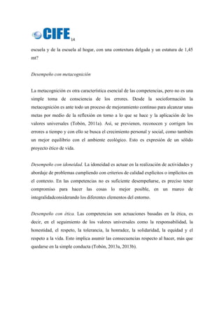 14 
 
escuela y de la escuela al hogar, con una contextura delgada y un estatura de 1,45
mt?
Desempeño con metacognición
La metacognición es otra característica esencial de las competencias, pero no es una
simple toma de consciencia de los errores. Desde la socioformación la
metacognición es ante todo un proceso de mejoramiento continuo para alcanzar unas
metas por medio de la reflexión en torno a lo que se hace y la aplicación de los
valores universales (Tobón, 2011a). Así, se previenen, reconocen y corrigen los
errores a tiempo y con ello se busca el crecimiento personal y social, como también
un mejor equilibrio con el ambiente ecológico. Esto es expresión de un sólido
proyecto ético de vida.
Desempeño con idoneidad. La idoneidad es actuar en la realización de actividades y
abordaje de problemas cumpliendo con criterios de calidad explícitos o implícitos en
el contexto. En las competencias no es suficiente desempeñarse, es preciso tener
compromiso para hacer las cosas lo mejor posible, en un marco de
integralidadconsiderando los diferentes elementos del entorno.
Desempeño con ética. Las competencias son actuaciones basadas en la ética, es
decir, en el seguimiento de los valores universales como la responsabilidad, la
honestidad, el respeto, la tolerancia, la honradez, la solidaridad, la equidad y el
respeto a la vida. Esto implica asumir las consecuencias respecto al hacer, más que
quedarse en la simple conducta (Tobón, 2013a, 2013b).
 