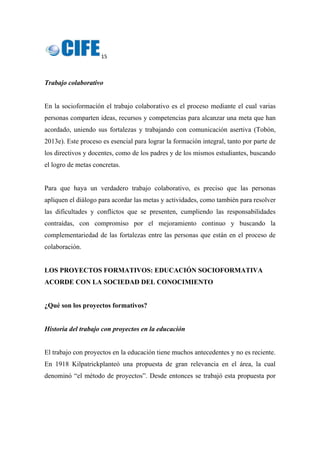 15 
 
Trabajo colaborativo
En la socioformación el trabajo colaborativo es el proceso mediante el cual varias
personas comparten ideas, recursos y competencias para alcanzar una meta que han
acordado, uniendo sus fortalezas y trabajando con comunicación asertiva (Tobón,
2013e). Este proceso es esencial para lograr la formación integral, tanto por parte de
los directivos y docentes, como de los padres y de los mismos estudiantes, buscando
el logro de metas concretas.
Para que haya un verdadero trabajo colaborativo, es preciso que las personas
apliquen el diálogo para acordar las metas y actividades, como también para resolver
las dificultades y conflictos que se presenten, cumpliendo las responsabilidades
contraídas, con compromiso por el mejoramiento continuo y buscando la
complementariedad de las fortalezas entre las personas que están en el proceso de
colaboración.
LOS PROYECTOS FORMATIVOS: EDUCACIÓN SOCIOFORMATIVA
ACORDE CON LA SOCIEDAD DEL CONOCIMIENTO
¿Qué son los proyectos formativos?
Historia del trabajo con proyectos en la educación
El trabajo con proyectos en la educación tiene muchos antecedentes y no es reciente.
En 1918 Kilpatrickplanteó una propuesta de gran relevancia en el área, la cual
denominó “el método de proyectos”. Desde entonces se trabajó esta propuesta por
 