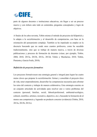 16 
 
parte de algunos docentes e instituciones educativas, sin llegar a ser un proceso
masivo y con énfasis ante todo en contenidos, preguntas conceptuales y logro de
objetivos.
A finales de los años noventa, Tobón retoma el método de proyectos de Kilpatrick y
lo adapta a la socioformación y al desarrollo de competencias, con base en la
orientación del pensamiento complejo. También se ha impulsado su empleo en la
docencia buscando que no seade unos cuantos profesores, como ha sucedido
tradicionalmente, sino que se trabaje de manera masiva, a través de diversas
publicaciones y procesos de formación de docentes (véase, por ejemplo, Tobón,
2004, 2010, 2013a, 2013b, 2013c, 2013d; Tobón y Mucharraz, 2010; Tobón,
Pimienta y García Fraile, 2010).
Definición de proyectos formativos
Los proyectos formativosson una estrategia general e integral para lograr las cuatro
metas claves que propone la socioformación: formar y consolidar el proyecto ético
de vida, tener emprendimiento, desarrollar las competencias necesarias para afrontar
los retos del contexto y trabajar de manera colaborativa. Esta estrategia consiste en
un conjunto articulado de actividades para resolver uno o varios problemas del
contexto (personal, familiar, social, laboral-profesional, ambiental-ecológico,
cultural, científico, artístico, recreativo, deportivo, etc.), buscando la formación de al
menos una competencia y logrando un producto concreto (evidencia) (Tobón, 2010,
2013a, 2013b, 2013c).
 
