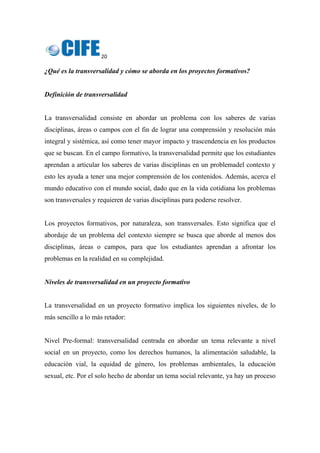 20 
 
¿Qué es la transversalidad y cómo se aborda en los proyectos formativos?
Definición de transversalidad
La transversalidad consiste en abordar un problema con los saberes de varias
disciplinas, áreas o campos con el fin de lograr una comprensión y resolución más
integral y sistémica, así como tener mayor impacto y trascendencia en los productos
que se buscan. En el campo formativo, la transversalidad permite que los estudiantes
aprendan a articular los saberes de varias disciplinas en un problemadel contexto y
esto les ayuda a tener una mejor comprensión de los contenidos. Además, acerca el
mundo educativo con el mundo social, dado que en la vida cotidiana los problemas
son transversales y requieren de varias disciplinas para poderse resolver.
Los proyectos formativos, por naturaleza, son transversales. Esto significa que el
abordaje de un problema del contexto siempre se busca que aborde al menos dos
disciplinas, áreas o campos, para que los estudiantes aprendan a afrontar los
problemas en la realidad en su complejidad.
Niveles de transversalidad en un proyecto formativo
La transversalidad en un proyecto formativo implica los siguientes niveles, de lo
más sencillo a lo más retador:
Nivel Pre-formal: transversalidad centrada en abordar un tema relevante a nivel
social en un proyecto, como los derechos humanos, la alimentación saludable, la
educación vial, la equidad de género, los problemas ambientales, la educación
sexual, etc. Por el solo hecho de abordar un tema social relevante, ya hay un proceso
 