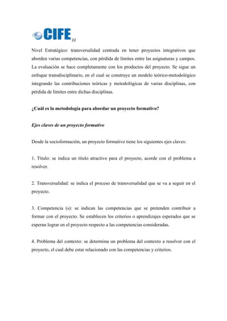 22 
 
Nivel Estratégico: transversalidad centrada en tener proyectos integrativos que
aborden varias competencias, con pérdida de límites entre las asignaturas y campos.
La evaluación se hace completamente con los productos del proyecto. Se sigue un
enfoque transdisciplinario, en el cual se construye un modelo teórico-metodológico
integrando las contribuciones teóricas y metodológicas de varias disciplinas, con
pérdida de límites entre dichas disciplinas.
¿Cuál es la metodología para abordar un proyecto formativo?
Ejes claves de un proyecto formativo
Desde la socioformación, un proyecto formativo tiene los siguientes ejes claves:
1. Título: se indica un título atractivo para el proyecto, acorde con el problema a
resolver.
2. Transversalidad: se indica el proceso de transversalidad que se va a seguir en el
proyecto.
3. Competencia (s): se indican las competencias que se pretenden contribuir a
formar con el proyecto. Se establecen los criterios o aprendizajes esperados que se
esperan lograr en el proyecto respecto a las competencias consideradas.
4. Problema del contexto: se determina un problema del contexto a resolver con el
proyecto, el cual debe estar relacionado con las competencias y criterios.
 