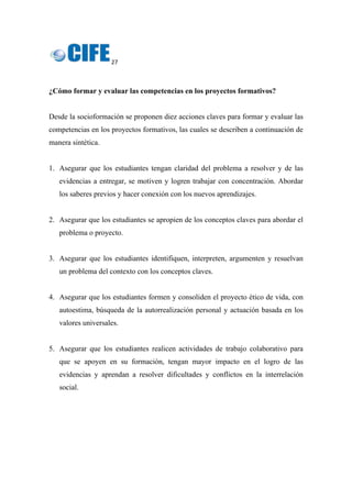 27 
 
¿Cómo formar y evaluar las competencias en los proyectos formativos?
Desde la socioformación se proponen diez acciones claves para formar y evaluar las
competencias en los proyectos formativos, las cuales se describen a continuación de
manera sintética.
1. Asegurar que los estudiantes tengan claridad del problema a resolver y de las
evidencias a entregar, se motiven y logren trabajar con concentración. Abordar
los saberes previos y hacer conexión con los nuevos aprendizajes.
2. Asegurar que los estudiantes se apropien de los conceptos claves para abordar el
problema o proyecto.
3. Asegurar que los estudiantes identifiquen, interpreten, argumenten y resuelvan
un problema del contexto con los conceptos claves.
4. Asegurar que los estudiantes formen y consoliden el proyecto ético de vida, con
autoestima, búsqueda de la autorrealización personal y actuación basada en los
valores universales.
5. Asegurar que los estudiantes realicen actividades de trabajo colaborativo para
que se apoyen en su formación, tengan mayor impacto en el logro de las
evidencias y aprendan a resolver dificultades y conflictos en la interrelación
social.
 
