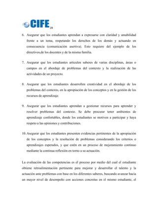 28 
 
6. Asegurar que los estudiantes aprendan a expresarse con claridad y amabilidad
frente a un tema, respetando los derechos de los demás y actuando en
consecuencia (comunicación asertiva). Esto requiere del ejemplo de los
directivos,de los docentes y de la misma familia.
7. Asegurar que los estudiantes articulen saberes de varias disciplinas, áreas o
campos en el abordaje de problemas del contexto y la realización de las
actividades de un proyecto.
8. Asegurar que los estudiantes desarrollen creatividad en el abordaje de los
problemas del contexto, en la apropiación de los conceptos y en la gestión de los
recursos de aprendizaje.
9. Asegurar que los estudiantes aprendan a gestionar recursos para aprender y
resolver problemas del contexto. Se debe procurar tener ambientes de
aprendizaje confortables, donde los estudiantes se motiven a participar y haya
respeto a las opiniones y contribuciones.
10.Asegurar que los estudiantes presenten evidencias pertinentes de la apropiación
de los conceptos y la resolución de problemas considerando los criterios o
aprendizajes esperados, y que estén en un proceso de mejoramiento continuo
mediante la continua reflexión en torno a su actuación.
La evaluación de las competencias es el proceso por medio del cual el estudiante
obtiene retroalimentación pertinente para mejorar y desarrollar el talento y la
actuación ante problemas con base en los diferentes saberes, buscando avanzar hacia
un mayor nivel de desempeño con acciones concretas en el mismo estudiante, el
 