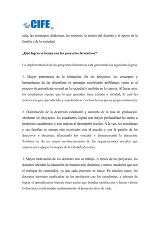 29 
 
aula, las estrategias didácticas, los recursos, la tutoría del docente y el apoyo de la
familia y de la sociedad.
¿Qué logros se tienen con los proyectos formativos?
La implementación de los proyectos formativos está generando los siguientes logros:
1. Mayor pertinencia de la formación. En los proyectos, los conceptos y
herramientas de las disciplinas se aprenden resolviendo problemas, como es el
proceso de aprendizaje normal en la sociedad y también en la ciencia. Al hacer esto,
los estudiantes sienten que lo que aprenden tiene sentido y utilidad, lo cual les
motiva a seguir aprendiendo y a profundizar en otros temas por su propia autonomía.
2. Disminución de la deserción estudiantil y aumento de la tasa de graduación.
Mediante los proyectos, los estudiantes logran con mayor profundidad las metas o
propósitos académicos y esto mejora el desempeño escolar. A la vez, los estudiantes
y sus familias se sienten más motivados con el estudio y con la gestión de los
directivos y docentes, afianzando los vínculos y disminuyendo la deserción.
También se da un mayor involucramiento de las organizaciones sociales que
comienzan a apoyar la mejora de la calidad educativa.
3. Mayor motivación de los docentes con su trabajo. A través de los proyectos, los
docentes abordan la educación de manera más dinámica y menos mecánica que con
el enfoque de contenidos, ya que cada proyecto es único. En muchos casos, los
docentes terminan implicados en los productos con los estudiantes, y además de
lograr el aprendizajese buscan otras metas que brindan satisfacción y hacen valorar
la docencia, reafirmando continuamente el proyecto ético de vida.
 