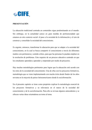 3 
 
PRESENTACIÓN
La educación tradicional centrada en contenidos sigue predominando en el mundo.
Sin embargo, en la actualidad carece en gran medida de pertinenciadado que
estamos en otro contexto social: el paso a la sociedad de la información y el reto de
construir y consolidar la sociedad del conocimiento.
Es urgente, entonces, transformar la educación para que se adapte a la sociedad del
conocimiento, en la cual se busca compartir el conocimiento a través de diferentes
medios con pertinencia y sentido crítico, para que las personas lo puedan emplear en
la resolución de problemas. Esto requiere de un proceso educativo centrado en que
los estudiantes aprendan a aprender y emprender por medio de proyectos.
Hay muchas metodologías pertinentes para lograr que la educación esté acorde con
los retos de la sociedad del conocimiento. Una de ellas son los proyectos formativos,
metodología que se viene implementando con mucho éxito desde finales de los años
noventa en la mayoría de países latinoamericanos desde la socioformación.
En el presente capítulo se tiene como propósito explicar la metodología esencial de
los proyectos formativos y su relevancia en el marco de la sociedad del
conocimiento y de la socioformación. Para ello se revisan algunos antecedentes y se
ofrecen varias ideas orientadoras en torno al tema.
 
