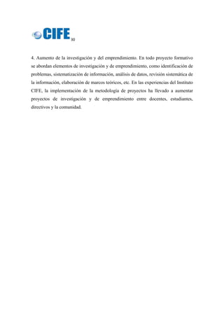 30 
 
4. Aumento de la investigación y del emprendimiento. En todo proyecto formativo
se abordan elementos de investigación y de emprendimiento, como identificación de
problemas, sistematización de información, análisis de datos, revisión sistemática de
la información, elaboración de marcos teóricos, etc. En las experiencias del Instituto
CIFE, la implementación de la metodología de proyectos ha llevado a aumentar
proyectos de investigación y de emprendimiento entre docentes, estudiantes,
directivos y la comunidad.
 