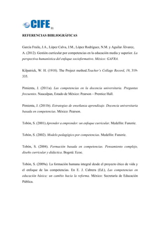 31 
 
REFERENCIAS BIBLIOGRÁFICAS
García Fraile, J.A., López Calva, J.M., López Rodríguez, N.M. y Aguilar Álvarez,
A. (2012). Gestión curricular por competencias en la educación media y superior. La
perspectiva humanística del enfoque socioformativo. México: GAFRA.
Kilpatrick, W. H. (1918). The Project method.Teacher’s Collage Record, 19, 319-
335.
Pimienta, J. (2011a). Las competencias en la docencia universitaria. Preguntas
frecuentes. Naucalpan, Estado de México: Pearson – Prentice Hall.
Pimienta, J. (2011b). Estrategias de enseñanza aprendizaje. Docencia universitaria
basada en competencias. México: Pearson.
Tobón, S. (2001).Aprender a emprender: un enfoque curricular. Medellín: Funorie.
Tobón, S. (2002). Modelo pedagógico por competencias. Medellín: Funorie.
Tobón, S. (2004). Formación basada en competencias. Pensamiento complejo,
diseño curricular y didáctica. Bogotá: Ecoe.
Tobón, S. (2009a). La formación humana integral desde el proyecto ético de vida y
el enfoque de las competencias. En E. J. Cabrera (Ed.), Las competencias en
educación básica: un cambio hacia la reforma. México: Secretaría de Educación
Pública.
 