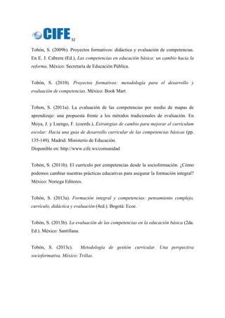 32 
 
Tobón, S. (2009b). Proyectos formativos: didáctica y evaluación de competencias.
En E. J. Cabrera (Ed.), Las competencias en educación básica: un cambio hacia la
reforma. México: Secretaría de Educación Pública.
Tobón, S. (2010). Proyectos formativos: metodología para el desarrollo y
evaluación de competencias. México: Book Mart.
Tobon, S. (2011a). La evaluación de las competencias por medio de mapas de
aprendizaje: una propuesta frente a los métodos tradicionales de evaluación. En
Moya, J. y Luengo, F. (coords.), Estrategias de cambio para mejorar el currículum
escolar: Hacia una guía de desarrollo curricular de las competencias básicas (pp.
135-149). Madrid: Ministerio de Educación.
Disponible en: http://www.cife.ws/comunidad
Tobón, S. (2011b). El currículo por competencias desde la socioformación. ¿Cómo
podemos cambiar nuestras prácticas educativas para asegurar la formación integral?
México: Noriega Editores.
Tobón, S. (2013a). Formación integral y competencias: pensamiento complejo,
currículo, didáctica y evaluación (4ed.). Bogotá: Ecoe.
Tobón, S. (2013b). La evaluación de las competencias en la educación básica (2da.
Ed.). México: Santillana.
Tobón, S. (2013c). Metodología de gestión curricular. Una perspectiva
socioformativa. México: Trillas.
 