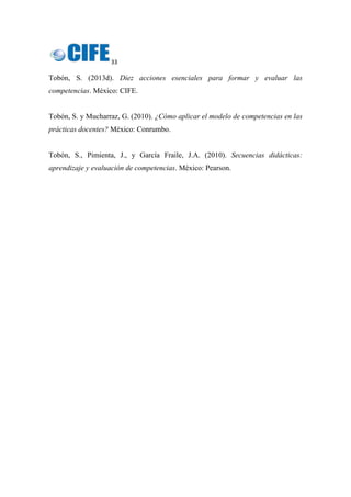 33 
 
Tobón, S. (2013d). Diez acciones esenciales para formar y evaluar las
competencias. México: CIFE.
Tobón, S. y Mucharraz, G. (2010). ¿Cómo aplicar el modelo de competencias en las
prácticas docentes? México: Conrumbo.
Tobón, S., Pimienta, J., y García Fraile, J.A. (2010). Secuencias didácticas:
aprendizaje y evaluación de competencias. México: Pearson.
 
