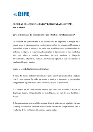 4 
 
SOCIEDAD DEL CONOCIMIENTO Y RETOS PARA EL SISTEMA
EDUCATIVO
 
¿Qué es la sociedad del conocimiento y qué retos tiene para la educación?
La sociedad del conocimiento es la sociedad que ha empezado a emerger en el
mundo y que se tiene como meta construir para resolver los grandes problemas de la
humanidad, como la violencia en todas sus manifestaciones, la destrucción del
ambiente ecológico, la corrupción, el desempleo, la desnutrición, la baja calidad de
vida que afecta a muchas poblaciones, etcétera, mediante la búsqueda,
procesamiento, adaptación, creación, innovación y aplicación del conocimiento a
través de diferentes medios.
Lograr la sociedad del conocimiento implica:
1. Pasar del énfasis en la información, tal y como sucede en la actualidad, a trabajar
con el conocimiento. Para ello es necesario analizar críticamente la información,
comprenderla, organizarla de forma sistémica y buscar su pertinencia.
2. Centrarse en el conocimiento requiere que este esté accesible a través de
diferentes medios, principalmente los tecnológicos, que son los que facilitan el
acceso.
3. Formar personas con un sólido proyecto ético de vida, con un propósito claro en
la vida y la actuación con base en los valores universales, comprometidas con la
resolución de los problemas del contexto local y global.
 