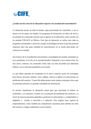 6 
 
¿Cuáles son los retos de la educación respecto a la sociedad del conocimiento?
La educación actual, en todo el mundo, sigue priorizando los contenidos, y eso se
observa en los planes de estudio, los programas de formación, los libros de texto y
las pruebas de evaluación externas que se aplican en la educación, como sucede con
las pruebas ENLACE en México. Este tipo de educación se enfoca ante todo en
preguntas conceptuales y ejercicios, porque el paradigma de base es que las personas
requieren tener una gran cantidad de conocimientos en su mente para poder ser
exitosas en el mundo.
En el marco de la sociedad del conocimiento, el paradigma de enseñar contenidos ya
no es pertinente. Sí lo fue en la sociedad feudal e industrial y tuvo mucho éxito. En
este nuevo contexto, los contenidos están cada vez más accesibles por diferentes
medios y no es necesario guardarlos en la mente.
Lo que deben aprender los estudiantes en el nuevo contexto social son estrategias
para buscar, procesar, analizar, crear, adaptar, innovar y aplicar el conocimiento en
problemas del contexto. Y para ello deben poseer unos cuantos conceptos claves que
les permitan orientarse en grandes cantidades de información.
Es preciso transformar la educación actual para que trascienda el énfasis en
contenidos y se comience a centrar en la resolución de problemas del contexto, y a
través de estos las personas aprendan a gestionar el conocimiento, a comprenderlo, a
adaptarlo, a crearlo, a innovarlo y a aplicarlo. Esto implica tener espíritu de
emprendimiento, como también las competencias necesarias para afrontar los retos
del contexto y trabajo colaborativo con los demás.
 