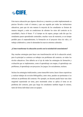 7 
 
Esta nueva educación que algunos directivos y maestros ya están implementando es
preciso llevarla a todo el sistema y que sea seguida por todas las instituciones
educativas, para que de esta manera la mayoría de los estudiantes se formen de
manera integral y estén en condiciones de afrontar los retos del contexto en la
actualidad y hacia el futuro. Y el tiempo no da espera, porque cada dia que los
estudiantes pasen aprendiendo contenidos, muchas veces de memoria, es un tiempo
perdido para el emprendimiento, la formación en el proyecto ético de vida y el
trabajo colaborativo, como lo demandan los nuevos entornos culturales.
¿Cómo transformar la educación acorde con la sociedad del conocimiento?
 
Hay muchas estrategias para hacer una transformación real de la educación actual,
pero la principal es centrarse en trabajar con problemas del contexto, en todos los
niveles educativos. Este debería ser el eje de todas las estrategias de formación y
evaluación que se implementen, como el aprendizaje con mapas, el aprendizaje con
problemas, el aprendizaje con proyectos, los juegos, los sociodramas, etcétera.
Incluso las estrategias tradicionales, como transcribir textos, hacer clases expositivas
y realizar trabajos de revisión bibliográfica, entre otras, pueden ser pertinentes si se
enfocan en problemas del contexto. Por ejemplo, un docente puede hacer una clase
magistral exponiendo un tema, pero mostrando cómo se aplica el tema en un
problema del contexto, para que luego los estudiantes también hagan lo mismo,
tanto de forma individual como en equipos.
 