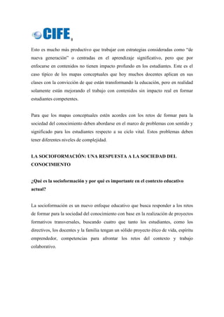 8 
 
Esto es mucho más productivo que trabajar con estrategias consideradas como “de
nueva generación” o centradas en el aprendizaje significativo, pero que por
enfocarse en contenidos no tienen impacto profundo en los estudiantes. Este es el
caso típico de los mapas conceptuales que hoy muchos docentes aplican en sus
clases con la convicción de que están transformando la educación, pero en realidad
solamente están mejorando el trabajo con contenidos sin impacto real en formar
estudiantes competentes.
Para que los mapas conceptuales estén acordes con los retos de formar para la
sociedad del conocimiento deben abordarse en el marco de problemas con sentido y
significado para los estudiantes respecto a su ciclo vital. Estos problemas deben
tener diferentes niveles de complejidad.
LA SOCIOFORMACIÓN: UNA RESPUESTA A LA SOCIEDAD DEL
CONOCIMIENTO
¿Qué es la socioformación y por qué es importante en el contexto educativo
actual?
La socioformación es un nuevo enfoque educativo que busca responder a los retos
de formar para la sociedad del conocimiento con base en la realización de proyectos
formativos transversales, buscando cuatro que tanto los estudiantes, como los
directivos, los docentes y la familia tengan un sólido proyecto ético de vida, espíritu
emprendedor, competencias para afrontar los retos del contexto y trabajo
colaborativo.
 