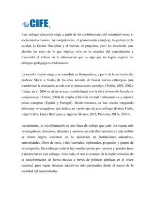 9 
 
Este enfoque educativo surge a partir de las contribuciones del constructivismo, el
socioconstructivismo, las competencias, el pensamiento complejo, la gestión de la
calidad, la Quinta Disciplina y el método de proyectos, pero los trasciende para
abordar los retos de lo que implica vivir en la sociedad del conocimiento y
trascender el énfasis en la información que es algo que no logran superar los
enfoques pedagógicos tradicionales.
La socioformación surge y se consolida en Iberoamérica, a partir de la invitación del
profesor Morin a finales de los años noventa de buscar nuevas estrategias para
transformar la educación acorde con el pensamiento complejo (Tobón, 2001, 2002).
Luego, en el 2004 se da un avance metodológico con la obra formación basada en
competencias (Tobón, 2004) de amplia referencia en toda Latinoamérica y algunos
países europeos (España y Portugal). Desde entonces, se han venido integrando
diferentes investigadores con énfasis en varios ejes de este enfoque (García Fraile,
López Calva, López Rodríguez, y Aguilar Álvarez, 2012; Pimienta, 2011a, 2011b).
Actualmente, la socioformación es una línea de trabajo que cada día siguen más
investigadores, directivos, docentes y asesores en toda Iberoamérica.En este ámbito
se tienen logros concretos en la aplicación en instituciones educativas,
universidades, libros de texto, video-tutoriales, diplomados, posgrados y grupos de
investigación. Sin embargo, todavía hay mucho camino por recorrer y grandes áreas
a desarrollar en este enfoque. Ante todo, el reto es avanzar en la implementación de
la socioformación de forma masiva a través de políticas públicas en el orden
nacional, para lograr sistemas educativos más pertinentes desde el marco de la
sociedad del conocimiento.
 