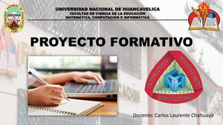 UNIVERSIDAD NACIONAL DE HUANCAVELICA
FACULTAD DE CIENCIA DE LA EDUCACIÓN
MATEMÁTICA, COMPUTACIÓN E INFORMÁTICA
PROYECTO FORMATIVO
Docente: Carlos Laurente Chahuayo
 