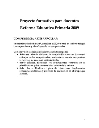 1
Proyecto formativo para docentes
Reforma Educativa Primaria 2009
COMPETENCIA A DESARROLLAR:
Implementación del Plan Curricular 2009, con base en la metodología
correspondiente y el enfoque de las competencias.
Con apoyo en los siguientes criterios de desempeño:
Ø Saber ser. Aborda el diseño de una planificación con base en el
enfoque de las competencias, teniendo en cuenta una postura
reflexiva y de continuo mejoramiento.
Ø Saber conocer. Identifica los componentes centrales de la
planificación y los contextualiza dentro de la misma.
Ø Saber hacer. Realiza el plan de clase para implementar
secuencias didácticas y procesos de evaluación en el grupo que
atiende.
 