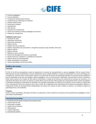  Procesos pedagógicos
 Procesos didácticos
 Competencias del desempeño docente
 Competencias que debe lograr el estudiante
 Enfoque reflexivo-crítico
 Pensamiento complejo
 Metacognición
 Clima de aula
 Evaluación por competencias
 Teorías que sustentan el enfoque pedagógico de cada área
 Enfoque por competencias
Habilidades (saber hacer)
 Manejo de tic: blog
 Sistematizar información
 Observación participante
 Registrar hechos
 Indagar información relevante
 Elaborar organizadores de conocimiento: cartografía conceptual, mapas mentales, entre otros.
 Elaborar reportes
 Elaborar informes
 Reflexionar sobre su práctica
 Dominio de estrategias de enseñanza y aprendizaje
 Manejo de técnicas cualitativas y cuantitativas de evaluación
 Elaborar planes de acompañamiento
 Mediar aprendizajes de estudiantes
 Generar aprendizajes a partir de la práctica
Problema del contexto.
Necesidad:
El 54% (14 de 26) de acompañantes carecen de experiencia en procesos de acompañamiento y asesoría pedagógica. Más de mayoría tienen
dificultad para formular la planificación curricular (planificación anual, unidades didácticas y sesiones de aprendizaje) en el marco del enfoque por
competencias, asimismo tienen muchas dudas respecto a la construcción de sesiones de aprendizaje teniendo en cuenta los procesos didácticos
para el aprendizaje de las áreas que establece soporte pedagógico, como son Comunicación, Matemática, Personal Social y Ciencia y Ambiente.
Existe mucha carencia de la mayoría de ellos sobre el conocimiento y manejo de los procesos de construcción de nociones pre numéricas, y la
adquisición del sistema de escritura. En general, se puede afirmar que los docentes seleccionados para acompañantes tienen muchas necesidades
y demandas formativas los cuales deben ser atendidas a fin que logren desempeñar con eficiencia sus funciones con los maestros y maestras del
1ero y 2do grado de Primaria en el presente año; es decir a partir de un diagnóstico de los desempeños de los docentes acompañados, elaboren e
implementen el Plan de Acompañamiento Individualizado, que ayude a los maestros de aula a mejorar su práctica y se transfiera en logros de
aprendizaje de los y las estudiantes.
Propósito:
Frente a dichas necesidades y demandas formativas nos planteamos ¿Cómo transformar las prácticas del acompañamiento pedagógico en base
del enfoque socioformativo?
Vinculación/transversalidad:
 Formación docente desde el enfoque de la socioformación
 Proyecto ético de vida
 Pensamiento complejo
 Gestión del conocimiento
 Metacognición
 Trabajo colaborativo
 Comunicación asertiva
3
 