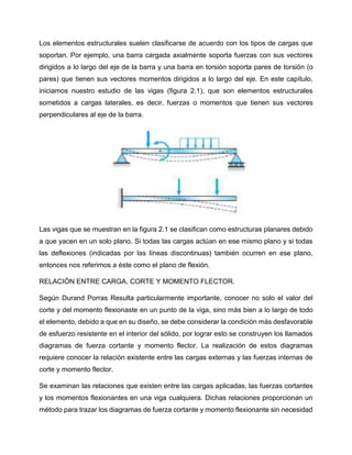 Los elementos estructurales suelen clasificarse de acuerdo con los tipos de cargas que
soportan. Por ejemplo, una barra cargada axialmente soporta fuerzas con sus vectores
dirigidos a lo largo del eje de la barra y una barra en torsión soporta pares de torsión (o
pares) que tienen sus vectores momentos dirigidos a lo largo del eje. En este capítulo,
iniciamos nuestro estudio de las vigas (figura 2.1), que son elementos estructurales
sometidos a cargas laterales, es decir, fuerzas o momentos que tienen sus vectores
perpendiculares al eje de la barra.
Las vigas que se muestran en la figura 2.1 se clasifican como estructuras planares debido
a que yacen en un solo plano. Si todas las cargas actúan en ese mismo plano y si todas
las deflexiones (indicadas por las líneas discontinuas) también ocurren en ese plano,
entonces nos referimos a éste como el plano de flexión.
RELACIÓN ENTRE CARGA, CORTE Y MOMENTO FLECTOR.
Según Durand Porras Resulta particularmente importante, conocer no solo el valor del
corte y del momento flexionaste en un punto de la viga, sino más bien a lo largo de todo
el elemento, debido a que en su diseño, se debe considerar la condición más desfavorable
de esfuerzo resistente en el interior del sólido, por lograr esto se construyen los llamados
diagramas de fuerza cortante y momento flector. La realización de estos diagramas
requiere conocer la relación existente entre las cargas externas y las fuerzas internas de
corte y momento flector.
Se examinan las relaciones que existen entre las cargas aplicadas, las fuerzas cortantes
y los momentos flexionantes en una viga cualquiera. Dichas relaciones proporcionan un
método para trazar los diagramas de fuerza cortante y momento flexionante sin necesidad
 