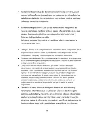 · Mantenimiento correctivo: Se denomina mantenimiento correctivo, aquel 
que corrige los defectos observados en los equipamientos o instalaciones, 
es la forma más básica de mantenimiento y consiste en localizar averías o 
defectos y corregirlos o repararlos. 
· Mantenimiento preventivo: Este tipo de mantenimiento nos permite de 
manera programada mantener en buen estado y funcionando a todos sus 
equipos de protección eléctrica - como Acondicionadores de Línea y 
Sistemas de Energía Interrumpible- 
Así mismo se puede diagnosticar el cambio de refacciones mayores a 
corto o a mediano plazo. 
· La tarjeta madre: es el componente más importante de un computador. es el 
dispositivo que funciona como la plataforma o circuito principal de una 
computadora, integra y coordina todos los sus demás elementos. 
· Procesador: también llamado CPU (Unidad Central de Procesamiento), es el componente 
en una computadora digital que interpreta las instrucciones y procesa los datos contenidos 
en los programas de la computadora. 
· Computadora: es una máquina electrónica que recibe y procesa datos para 
convertirlos en información útil. Una computadora es una colección de circuitos 
integrados y otros componentes relacionados que pueden ejecutar con exactitud, 
rapidez y de acuerdo a lo indicado por un usuario o automáticamente por otro 
programa, una gran variedad de secuencias o rutinas de instrucciones que son 
ordenadas, organizadas y sistematizadas en función a una amplia gama de 
aplicaciones prácticas y precisamente determinadas, proceso al cual se le ha 
denominado con el nombre de programación y al que lo realiza se le llama 
programador. 
· Ofimática: se llama ofimática al conjunto de técnicas, aplicaciones y 
herramientas informáticas que se utilizan en funciones de oficina para 
optimizar, automatizar y mejorar los procedimientos o tareas relacionadas. 
Las herramientas ofimáticas permiten idear, crear, manipular, transmitir, 
almacenar o parar la información necesaria en una oficina. Actualmente es 
fundamental que estas estén conectadas a una red local y/o a Internet. 
10 
 