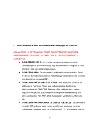  Inducción sobre el Área de mantenimiento de equipos de cómputo. 
ACÁ VA TODA LA INFORMACIÓN SOBRE CONCEPTOS UTILIZADOS EN 
MANTENIMIENTO DE COMPUTADORES CON SU DEFINICIÓN MÍNIMO 5 
CONCEPTOS 
· CONECTORES IDE: Es el conector para agregar discos duros y/o 
unidades ópticas a nuestro equipo, hay dos conectores: uno para el canal 
primario y otro para el canal secundario. 
· CONECTOR SATA: Es un conector para los discos duros de tipo Serial, 
los discos duros tradicionales son Paralelos (ya hablamos que se conectan 
dos dispositivos por canal IDE). 
· CONECTOR PARA FUENTE DE PODER : Nos sirve para conectar los 
cables de la Fuente de Poder, que es la encargada de alimentar 
eléctricamente los CD-ROMS, Floppy’s y Discos Duros así como de 
regular el voltaje para que pueda ser usado por la tarjeta madre y esta 
alimentar los slots PCI, AGP, USB, Procesador, Ventiladores, Memoria, 
etc. 
· CONECTOR PARA UNIDADES DE DISCOS FLEXIBLES : Es parecido al 
conector IDE, solo que es de menor tamaño, nos sirve para conectar 
unidades de disquetes, tanto de 3 ½ como de 5 1/2 , actualmente este tipo 
11 
 