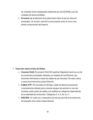 de unidades fueron desplazados totalmente por los CD-ROM y por las 
unidades de discos portátiles. 
· El socket: es el elemento de la placa base sobre el que se coloca el 
procesador. Su función, permitir la comunicación entre el micro y los 
demás componentes del sistema. 
 Inducción sobre el Área de Redes. 
· Conector RJ45: El conector RJ45 (RJ significa Registered Jack) es uno de 
los conectores principales utilizados con tarjetas de red Ethernet, que 
transmite información a través de cables de par trenzado. Por este motivo, 
a veces se le denomina puerto Ethernet: 
· CABLE UTP: Par trenzado sin blindaje. Cable de telecomunicaciones 
universalmente utilizado para conectar equipos de escritorio a una red. 
Contiene cuatro pares de cables y se clasifica en categorías dependiendo 
de la velocidad de conducción: Categorías 3, 4, 5, 5e, 6 y 7. 
· ROUTER: Un router es un dispositivo de red que permite el enrutamiento 
de paquetes entre redes independientes. 
12 
 