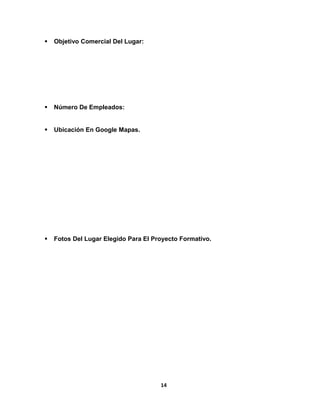  Objetivo Comercial Del Lugar: 
 Número De Empleados: 
 Ubicación En Google Mapas. 
 Fotos Del Lugar Elegido Para El Proyecto Formativo. 
14 
 