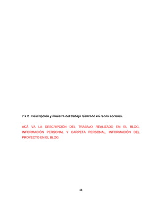 7.2.2 Descripción y muestra del trabajo realizado en redes sociales. 
ACÁ VA LA DESCRIPCIÓN DEL TRABAJO REALIZADO EN EL BLOG, 
INFORMACIÓN PERSONAL Y CARPETA PERSONAL, INFORMACIÓN DEL 
PROYECTO EN EL BLOG. 
16 
 