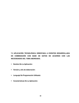 7.3 APLICACIÓN TECNOLÓGICA ORIENTADA A EVENTOS DESARROLLADA 
EN COMBINACIÓN CON BASE DE DATOS DE ACUERDO CON LAS 
NECESIDADES DEL TEMA ABORDADO. 
 Nombre De La Aplicación: 
 Versión y año de elaboración: 
 Lenguaje De Programación Utilizado: 
 Características De La Aplicación: 
18 
 