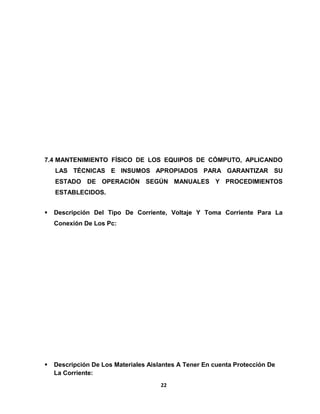 7.4 MANTENIMIENTO FÍSICO DE LOS EQUIPOS DE CÓMPUTO, APLICANDO 
LAS TÉCNICAS E INSUMOS APROPIADOS PARA GARANTIZAR SU 
ESTADO DE OPERACIÓN SEGÚN MANUALES Y PROCEDIMIENTOS 
ESTABLECIDOS. 
 Descripción Del Tipo De Corriente, Voltaje Y Toma Corriente Para La 
Conexión De Los Pc: 
 Descripción De Los Materiales Aislantes A Tener En cuenta Protección De 
La Corriente: 
22 
 