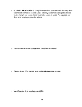  PULSERA ANTIESTATICA: Esta pulsera se utiliza para realizar la descarga de la 
electricidad estática de nuestro cuerpo a tierra y quedemos descargados de esa 
nociva "carga" que puede afectar mucho las partes de un pc. Por supuesto que 
debe tener una buena conexión a tierra. 
 Descripción Del Polo Tierra Para A Conexión De Los PC: 
 Estado de los PC a los que se le realizo el desarme y armado: 
 Identificación de la arquitectura del PC: 
23 
 