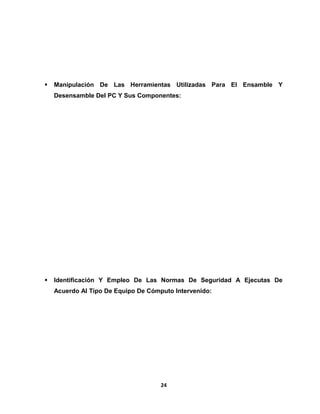  Manipulación De Las Herramientas Utilizadas Para El Ensamble Y 
Desensamble Del PC Y Sus Componentes: 
 Identificación Y Empleo De Las Normas De Seguridad A Ejecutas De 
Acuerdo Al Tipo De Equipo De Cómputo Intervenido: 
24 
 