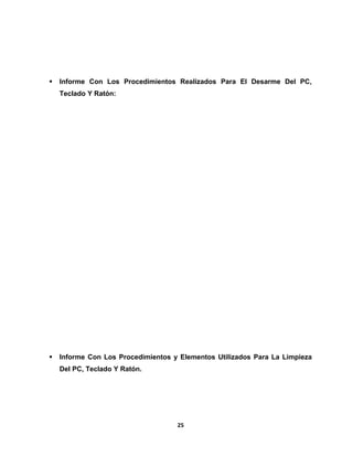  Informe Con Los Procedimientos Realizados Para El Desarme Del PC, 
Teclado Y Ratón: 
 Informe Con Los Procedimientos y Elementos Utilizados Para La Limpieza 
Del PC, Teclado Y Ratón. 
25 
 