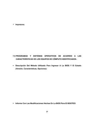  Impresora. 
7.5 PROGRAMAS Y SISTEMAS OPERATIVOS DE ACUERDO A LAS 
CARACTERÍSTICAS DE LOS EQUIPOS DE CÓMPUTO IDENTIFICADOS. 
 Descripción Del Método Utilizado Para Ingresar A La BIOS Y El Estado 
(Versión, Características, Opciones): 
 Informe Con Las Modificaciones Hechas En La BIOS Para El BOOTEO: 
27 
 
