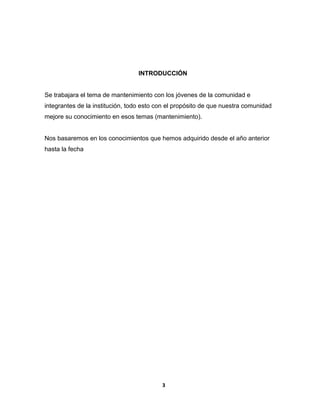 INTRODUCCIÓN 
Se trabajara el tema de mantenimiento con los jóvenes de la comunidad e 
integrantes de la institución, todo esto con el propósito de que nuestra comunidad 
mejore su conocimiento en esos temas (mantenimiento). 
Nos basaremos en los conocimientos que hemos adquirido desde el año anterior 
hasta la fecha 
3 
 