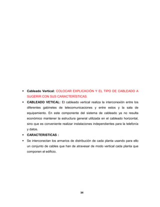  Cableado Vertical: COLOCAR EXPLICACIÓN Y EL TIPO DE CABLEADO A 
SUGERIR CON SUS CARACTERÍSTICAS 
 CABLEADO VETICAL: El cableado vertical realiza la interconexión entre los 
diferentes gabinetes de telecomunicaciones y entre estos y la sala de 
equipamiento. En este componente del sistema de cableado ya no resulta 
económico mantener la estructura general utilizada en el cableado horizontal, 
sino que es conveniente realizar instalaciones independientes para la telefonía 
y datos. 
 CARACTERISTICAS : 
 Se interconectan los armarios de distribución de cada planta usando para ello 
un conjunto de cables que han de atravesar de modo vertical cada planta que 
componen el edificio. 
34 
 