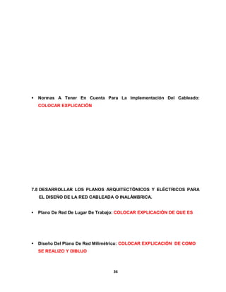  Normas A Tener En Cuenta Para La Implementación Del Cableado: 
COLOCAR EXPLICACIÓN 
7.8 DESARROLLAR LOS PLANOS ARQUITECTÓNICOS Y ELÉCTRICOS PARA 
EL DISEÑO DE LA RED CABLEADA O INALÁMBRICA. 
 Plano De Red De Lugar De Trabajo: COLOCAR EXPLICACIÓN DE QUE ES 
 Diseño Del Plano De Red Milimétrico: COLOCAR EXPLICACIÓN DE COMO 
SE REALIZO Y DIBUJO 
36 
 