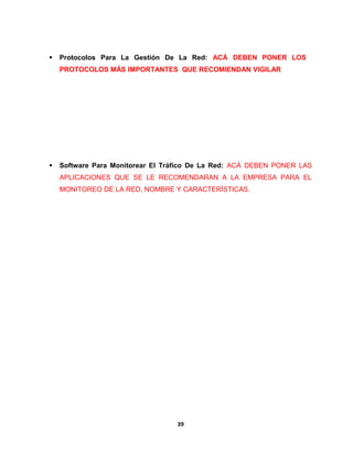  Protocolos Para La Gestión De La Red: ACÁ DEBEN PONER LOS 
PROTOCOLOS MÁS IMPORTANTES QUE RECOMIENDAN VIGILAR 
 Software Para Monitorear El Tráfico De La Red: ACÁ DEBEN PONER LAS 
APLICACIONES QUE SE LE RECOMENDARAN A LA EMPRESA PARA EL 
MONITOREO DE LA RED, NOMBRE Y CARACTERÍSTICAS. 
39 
 