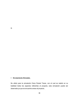 Q 
 Enrutamiento Simulado. 
Se utilizó para la simulación Cisco Packet Tracer, con el cual se realizó en su 
totalidad todos los aspectos referentes al proyecto, esta simulación puede ser 
observada ya que se encuentra anexa al proyecto. 
43 
 