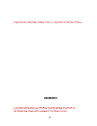 CONCLUSIÓN PERSONAL SOBRE TODO EL PROCESO DE MEDIA TÉCNICA 
BIBLIOGRAFÍA 
LAS DIRECCIONES DE LAS PAGINAS WEB DE DONDE SACARON LA 
INFORMACION CON LA FECHA EN QUE FUERON CITADAS. 
45 
 