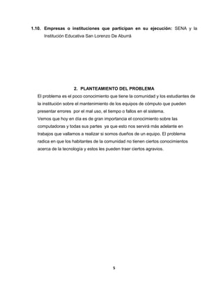 1.10. Empresas o instituciones que participan en su ejecución: SENA y la 
Institución Educativa San Lorenzo De Aburrá 
2. PLANTEAMIENTO DEL PROBLEMA 
El problema es el poco conocimiento que tiene la comunidad y los estudiantes de 
la institución sobre el mantenimiento de los equipos de cómputo que pueden 
presentar errores por el mal uso, el tiempo o fallos en el sistema. 
Vemos que hoy en día es de gran importancia el conocimiento sobre las 
computadoras y todas sus partes ya que esto nos servirá más adelante en 
trabajos que vallamos a realizar si somos dueños de un equipo. El problema 
radica en que los habitantes de la comunidad no tienen ciertos conocimientos 
acerca de la tecnología y estos les pueden traer ciertos agravios. 
5 
 