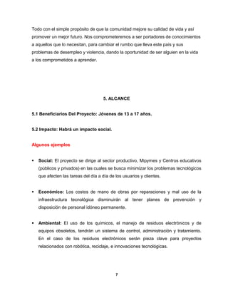 Todo con el simple propósito de que la comunidad mejore su calidad de vida y así 
promover un mejor futuro. Nos comprometeremos a ser portadores de conocimientos 
a aquellos que lo necesitan, para cambiar el rumbo que lleva este país y sus 
problemas de desempleo y violencia, dando la oportunidad de ser alguien en la vida 
a los comprometidos a aprender. 
5. ALCANCE 
5.1 Beneficiarios Del Proyecto: Jóvenes de 13 a 17 años. 
5.2 Impacto: Habrá un impacto social. 
Algunos ejemplos 
 Social: El proyecto se dirige al sector productivo, Mipymes y Centros educativos 
(públicos y privados) en las cuales se busca minimizar los problemas tecnológicos 
que afecten las tareas del día a día de los usuarios y clientes. 
 Económico: Los costos de mano de obras por reparaciones y mal uso de la 
infraestructura tecnológica disminuirán al tener planes de prevención y 
disposición de personal idóneo permanente. 
 Ambiental: El uso de los químicos, el manejo de residuos electrónicos y de 
equipos obsoletos, tendrán un sistema de control, administración y tratamiento. 
En el caso de los residuos electrónicos serán pieza clave para proyectos 
relacionados con robótica, reciclaje, e innovaciones tecnológicas. 
7 
 